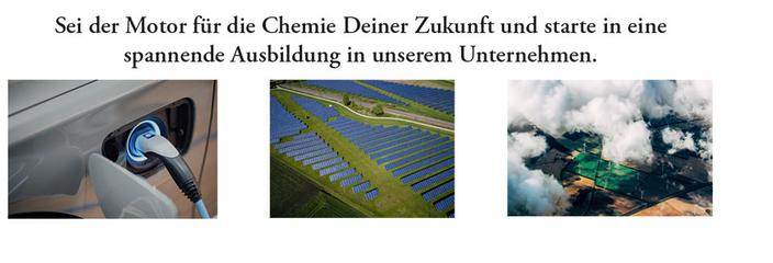 Sei der Motor für die Chemie Deiner Zukunft und starte in eine spannende Ausbildung. Darunter drei Fotos von Solarfeldern, Windrädern und der Betankung eines E-Fahrzeuges Sei der Motor für die Chemie Deiner Zukunft und starte in eine spannende Ausbildung. Darunter drei Fotos von Solarfeldern, Windrädern und der Betankung eines E-Fahrzeuges
