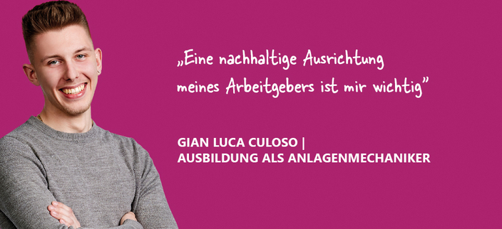 Kampagnenbild "Eine nachhaltige Ausrichtung meines Arbeitgebers ist mir wichtig" Aussage von Gian Luca Culoso Auszubildender als Anlagenmechaniker Kampagnenbild "Eine nachhaltige Ausrichtung meines Arbeitgebers ist mir wichtig" Aussage von Gian Luca Culoso Auszubildender als Anlagenmechaniker